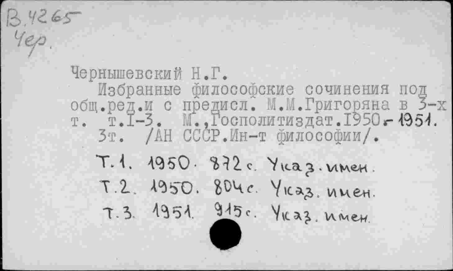 ﻿Чернышевский Н.Г.
Избранные философские сочинения под общ.ред.и с предисл.' М.М.Григоряна в 3-т. т.1-3. М. .Господи тиз дат. 19 50 г- 49 5 4
Зт. /АН СССР.Ин-т философии/.
49ъО- е. 'Уica.
Т.2.. A9SO.	иче+i.
7.3 А3о4. 9^5с.